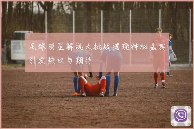 足球明星解说大挑战揭晓神秘嘉宾引发热议与期待