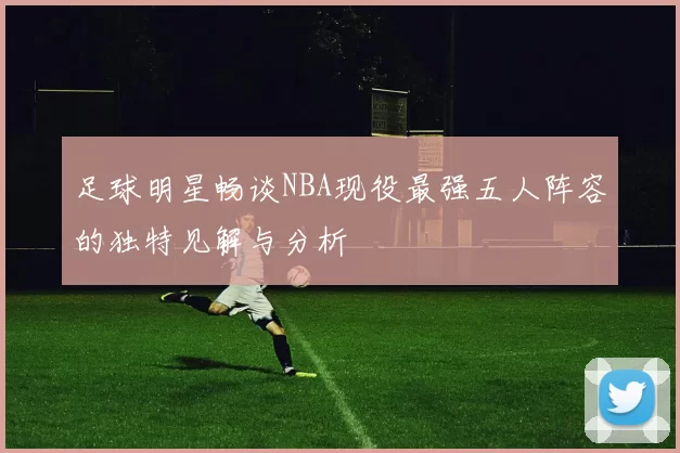 足球明星畅谈NBA现役最强五人阵容的独特见解与分析
