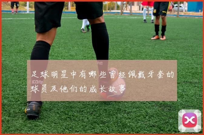 足球明星中有哪些曾经佩戴牙套的球员及他们的成长故事