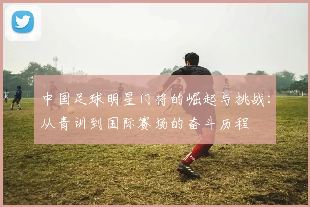 中国足球明星门将的崛起与挑战：从青训到国际赛场的奋斗历程
