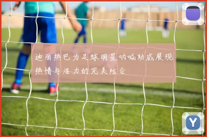 迪丽热巴为足球明星呐喊助威展现热情与活力的完美结合