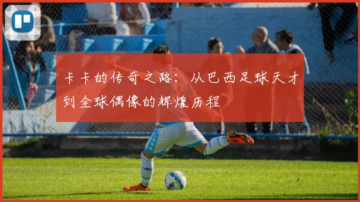 卡卡的传奇之路：从巴西足球天才到全球偶像的辉煌历程