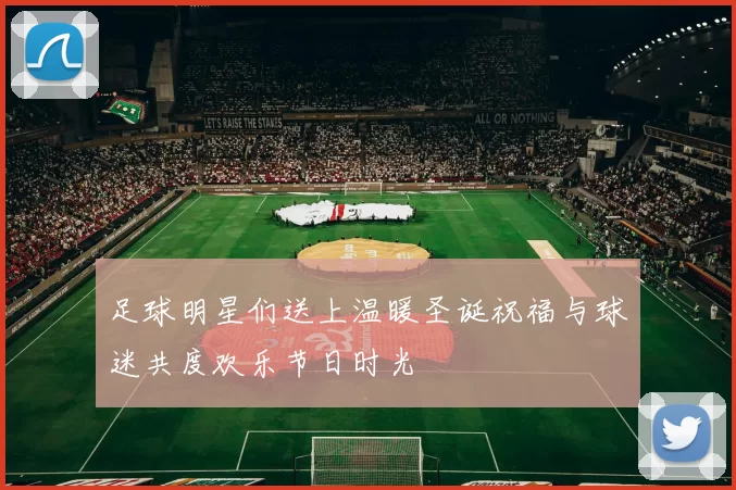足球明星们送上温暖圣诞祝福与球迷共度欢乐节日时光