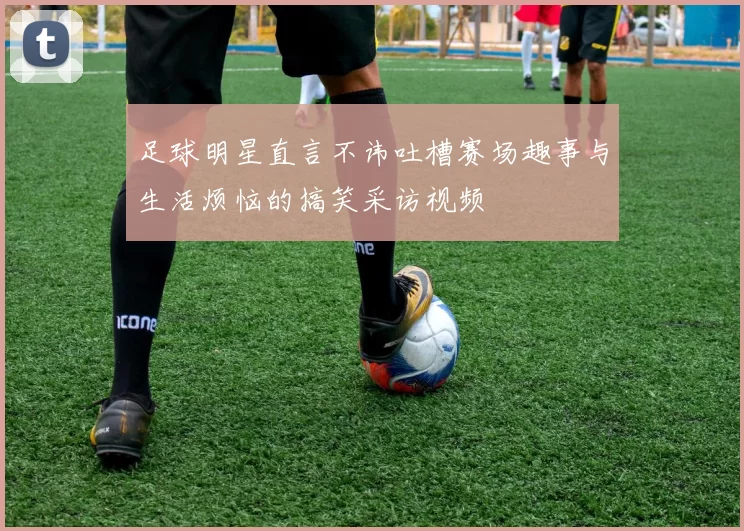 足球明星直言不讳吐槽赛场趣事与生活烦恼的搞笑采访视频