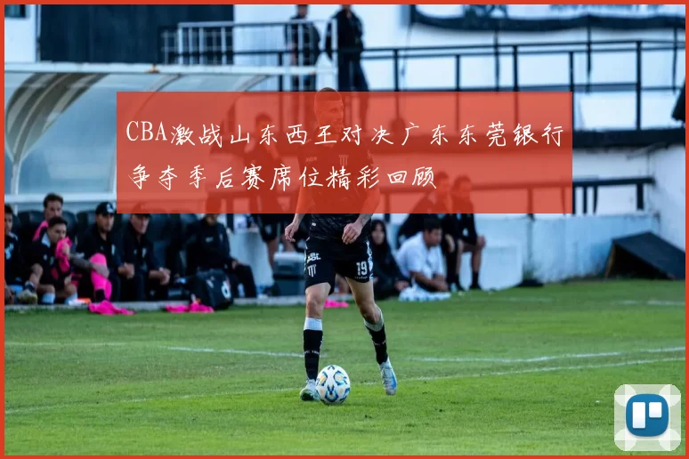 CBA激战山东西王对决广东东莞银行争夺季后赛席位精彩回顾