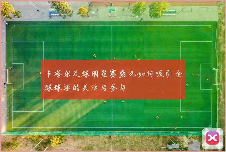 卡塔尔足球明星赛盛况如何吸引全球球迷的关注与参与