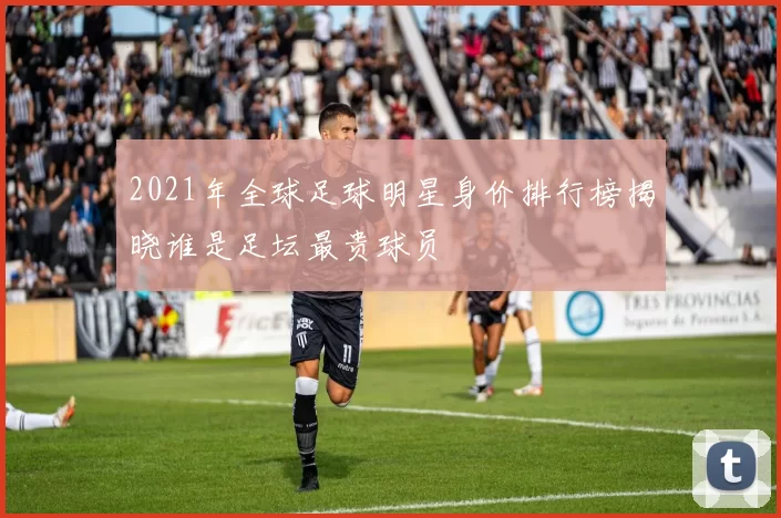 2021年全球足球明星身价排行榜揭晓谁是足坛最贵球员
