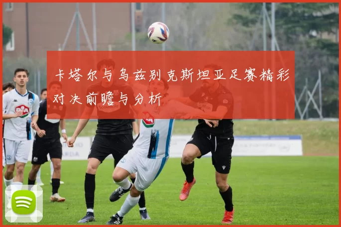 卡塔尔与乌兹别克斯坦亚足赛精彩对决前瞻与分析
