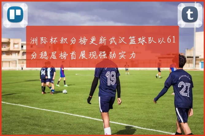 洲际杯积分榜更新武汉篮球队以61分稳居榜首展现强劲实力