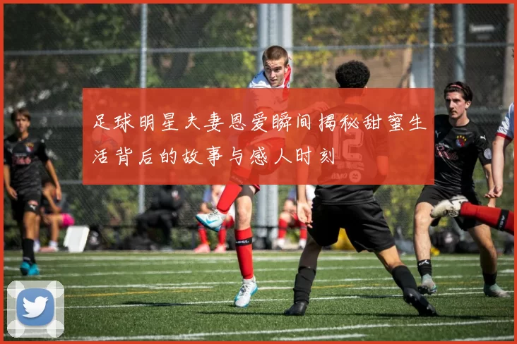 足球明星夫妻恩爱瞬间揭秘甜蜜生活背后的故事与感人时刻