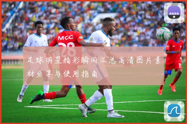 足球明星精彩瞬间汇总高清图片素材分享与使用指南