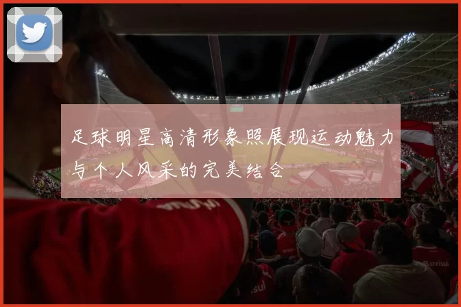 足球明星高清形象照展现运动魅力与个人风采的完美结合