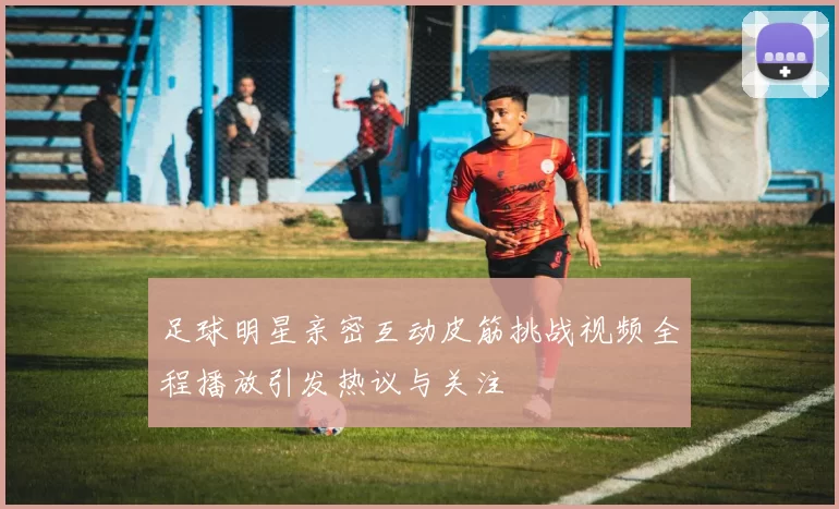 足球明星亲密互动皮筋挑战视频全程播放引发热议与关注