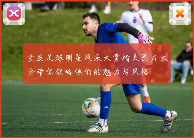 金发足球明星风采大赏精美图片大全带你领略他们的魅力与风格
