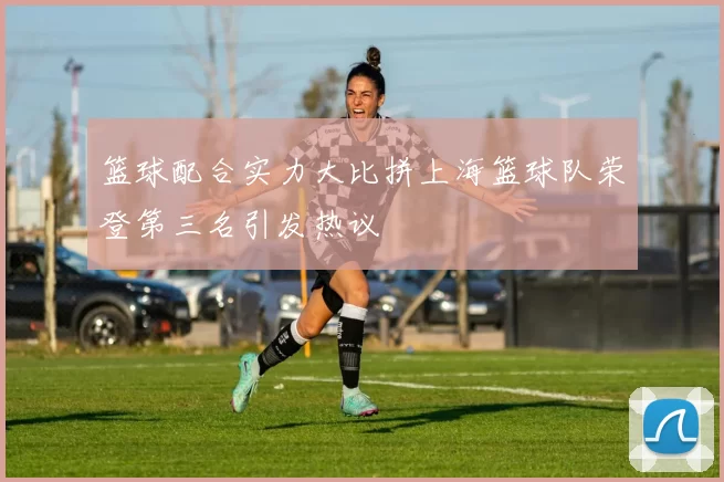 篮球配合实力大比拼上海篮球队荣登第三名引发热议