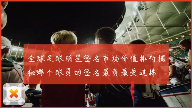 全球足球明星签名市场价值排行揭秘哪个球员的签名最贵最受追捧