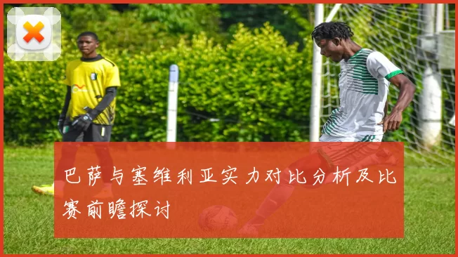 巴萨与塞维利亚实力对比分析及比赛前瞻探讨