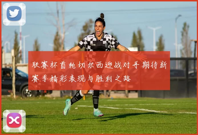 联赛杯首轮切尔西迎战对手期待新赛季精彩表现与胜利之路