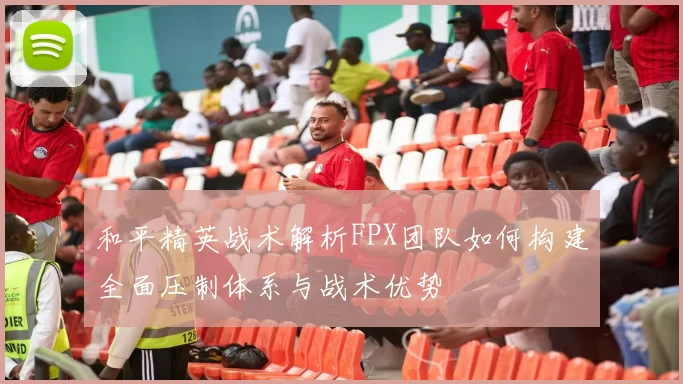 和平精英战术解析FPX团队如何构建全面压制体系与战术优势