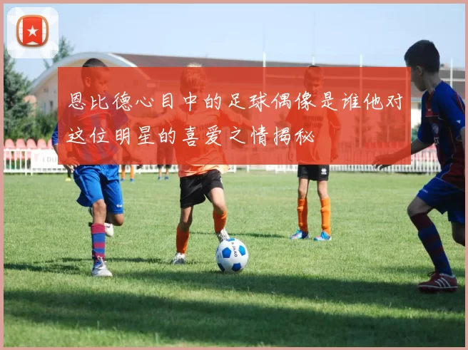恩比德心目中的足球偶像是谁他对这位明星的喜爱之情揭秘