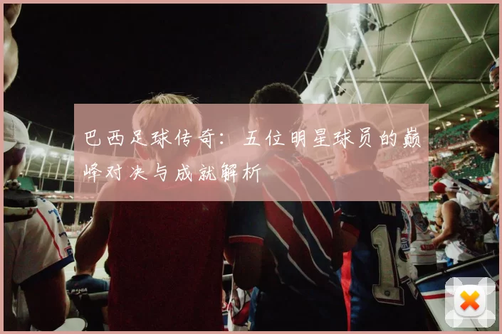 巴西足球传奇：五位明星球员的巅峰对决与成就解析