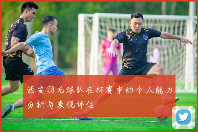 西安羽毛球队在杯赛中的个人能力分析与表现评估