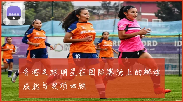 香港足球明星在国际赛场上的辉煌成就与奖项回顾