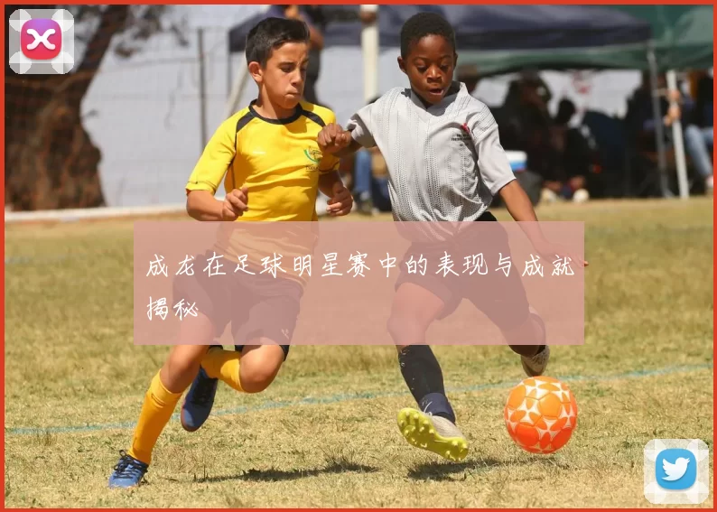成龙在足球明星赛中的表现与成就揭秘