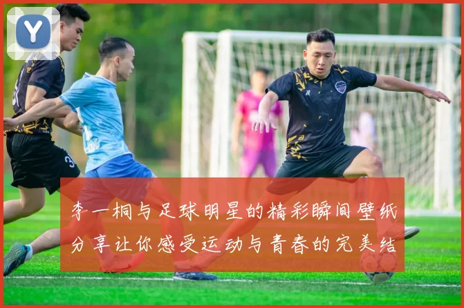 李一桐与足球明星的精彩瞬间壁纸分享让你感受运动与青春的完美结合