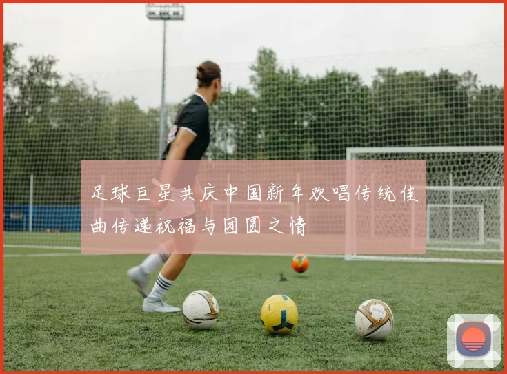 足球巨星共庆中国新年欢唱传统佳曲传递祝福与团圆之情