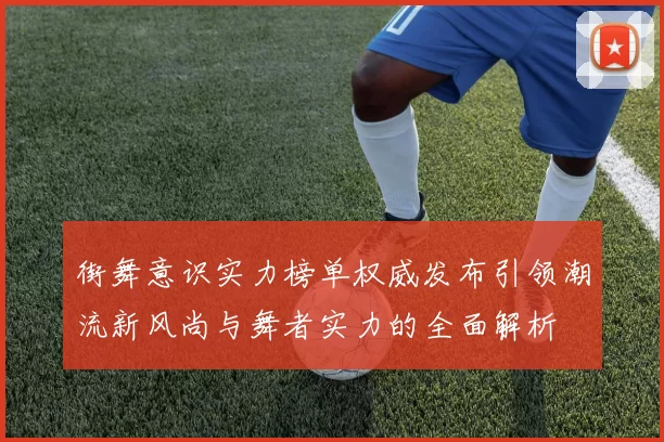 街舞意识实力榜单权威发布引领潮流新风尚与舞者实力的全面解析