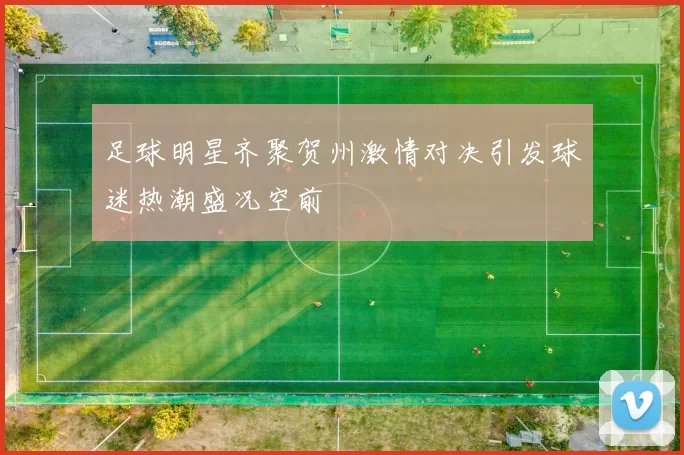 足球明星齐聚贺州激情对决引发球迷热潮盛况空前
