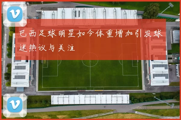 巴西足球明星如今体重增加引发球迷热议与关注