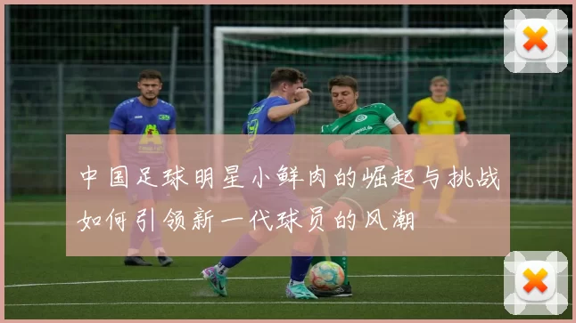 中国足球明星小鲜肉的崛起与挑战如何引领新一代球员的风潮