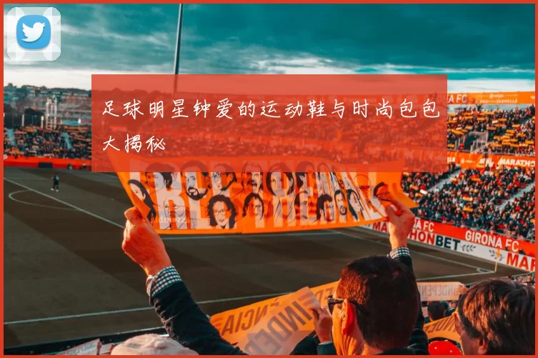 足球明星钟爱的运动鞋与时尚包包大揭秘