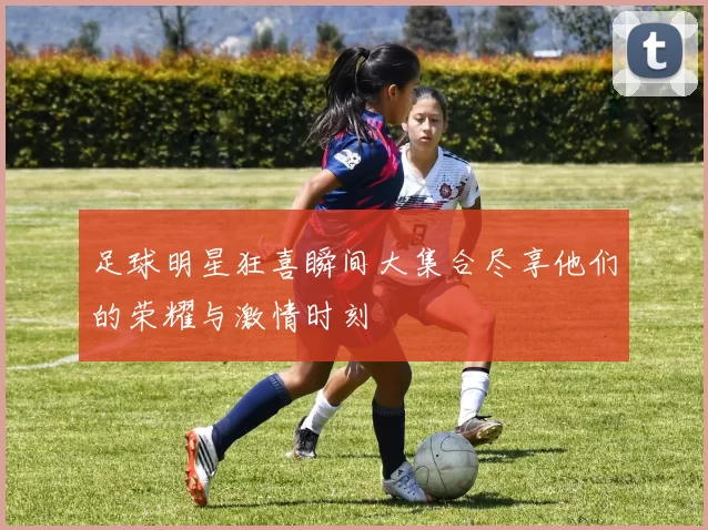 足球明星狂喜瞬间大集合尽享他们的荣耀与激情时刻