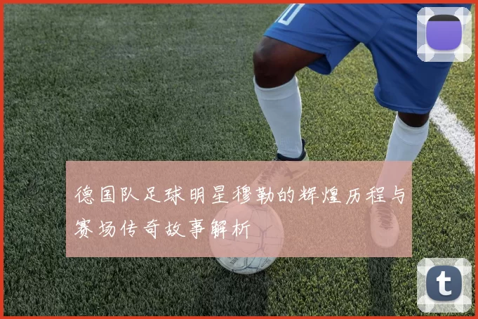德国队足球明星穆勒的辉煌历程与赛场传奇故事解析
