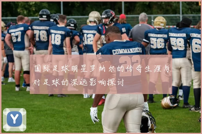 国际足球明星罗纳尔的传奇生涯与对足球的深远影响探讨