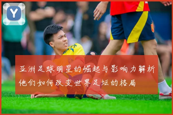 亚洲足球明星的崛起与影响力解析他们如何改变世界足坛的格局