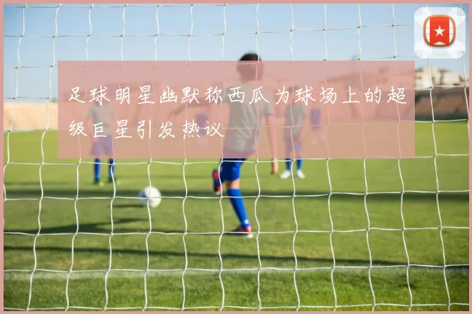 足球明星幽默称西瓜为球场上的超级巨星引发热议