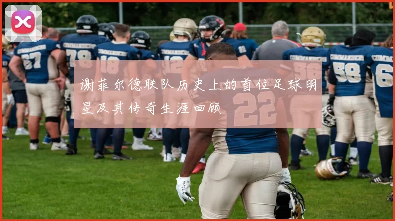 谢菲尔德联队历史上的首位足球明星及其传奇生涯回顾