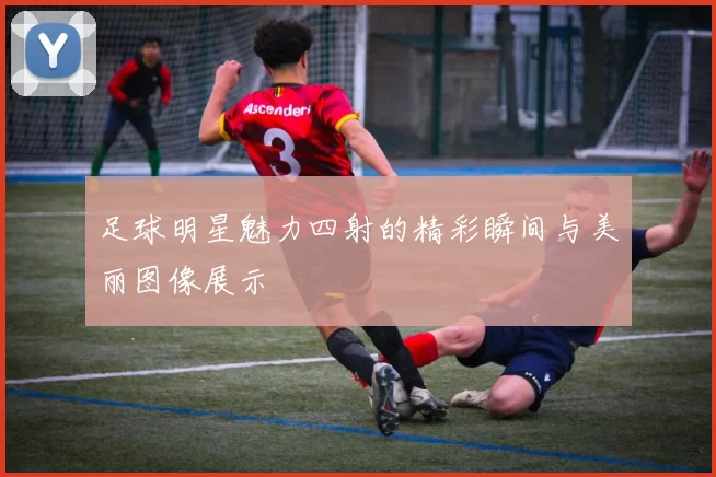 足球明星魅力四射的精彩瞬间与美丽图像展示
