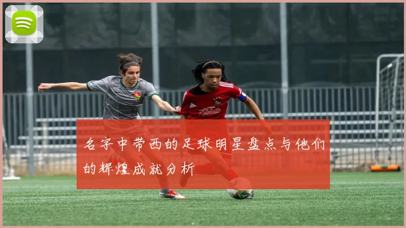 名字中带西的足球明星盘点与他们的辉煌成就分析