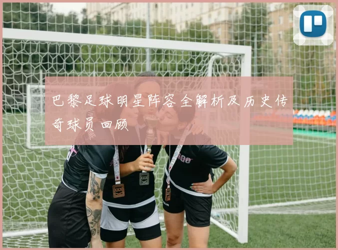 巴黎足球明星阵容全解析及历史传奇球员回顾