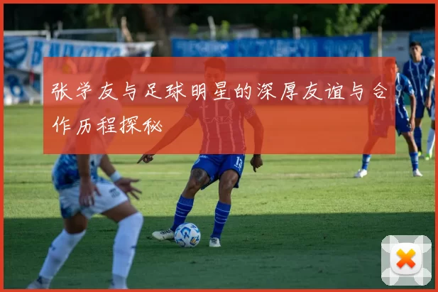 张学友与足球明星的深厚友谊与合作历程探秘