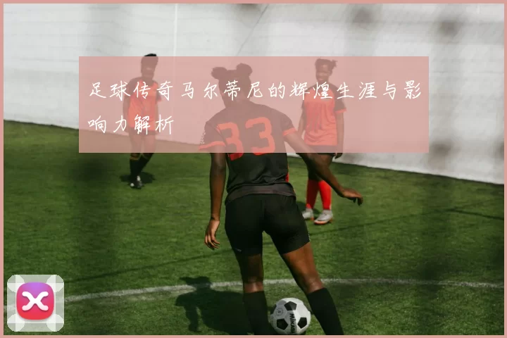 足球传奇马尔蒂尼的辉煌生涯与影响力解析