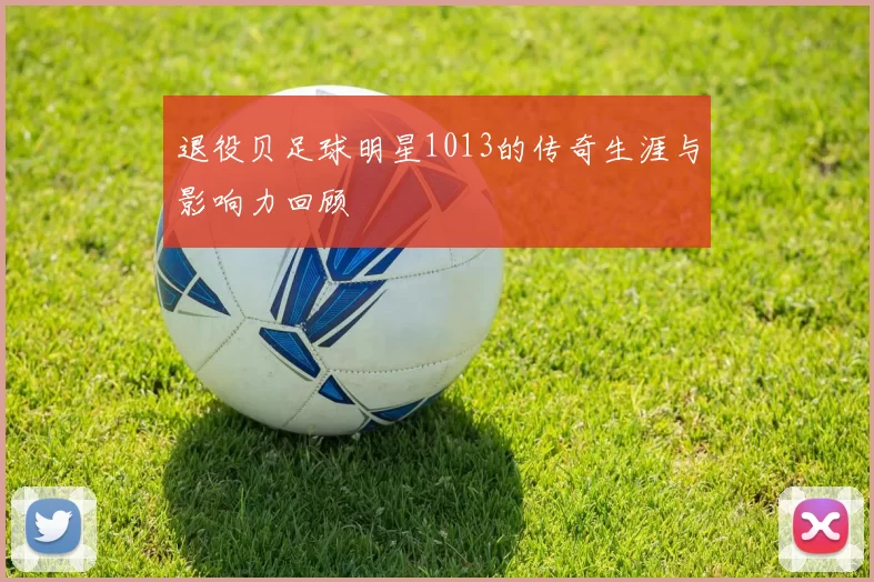 退役贝足球明星1013的传奇生涯与影响力回顾