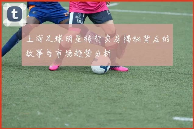 上海足球明星转行卖房揭秘背后的故事与市场趋势分析
