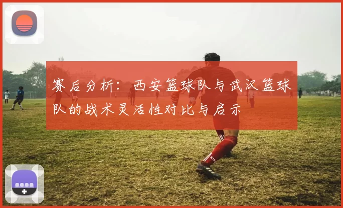 赛后分析：西安篮球队与武汉篮球队的战术灵活性对比与启示