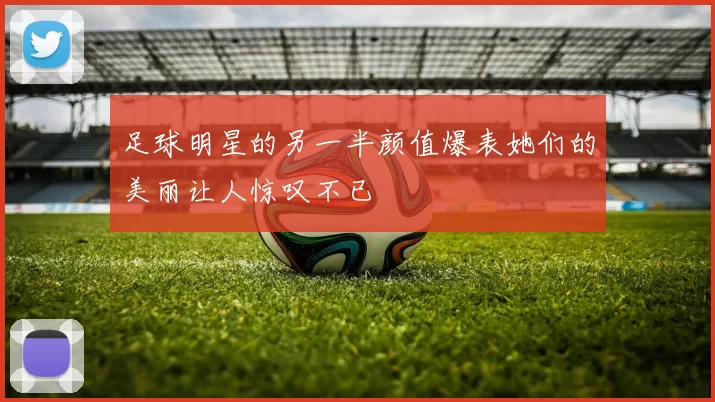 足球明星的另一半颜值爆表她们的美丽让人惊叹不已